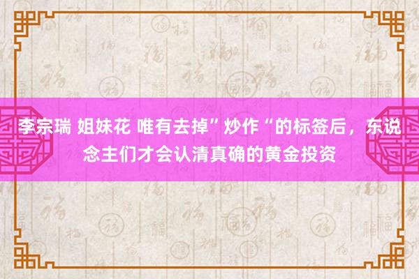 李宗瑞 姐妹花 唯有去掉”炒作“的标签后，东说念主们才会认清真确的黄金投资