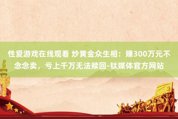 性爱游戏在线观看 炒黄金众生相：赚300万元不念念卖，亏上千万无法赎回-钛媒体官方网站