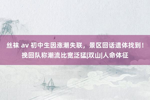 丝袜 av 初中生因涨潮失联，景区回话遗体找到！挽回队称潮流比宽泛猛|双山|人命体征