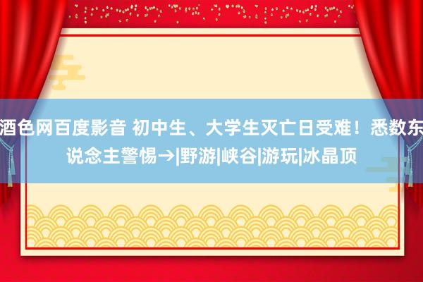 酒色网百度影音 初中生、大学生灭亡日受难！悉数东说念主警惕→|野游|峡谷|游玩|冰晶顶