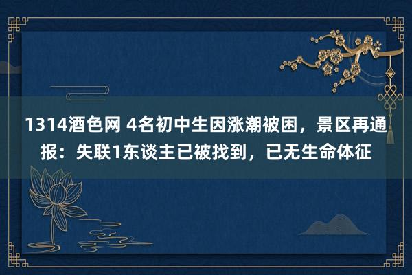 1314酒色网 4名初中生因涨潮被困，景区再通报：失联1东谈主已被找到，已无生命体征