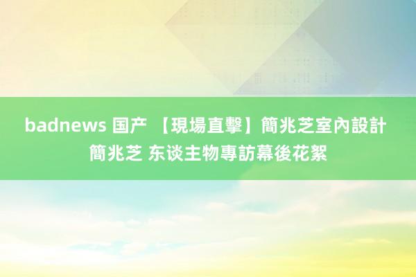 badnews 国产 【現場直擊】簡兆芝室內設計 簡兆芝 东谈主物專訪幕後花絮