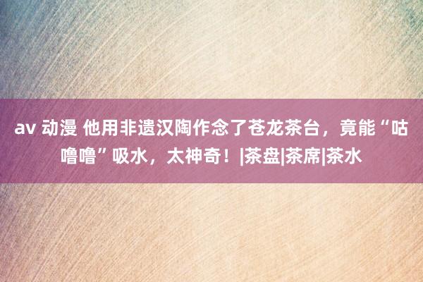 av 动漫 他用非遗汉陶作念了苍龙茶台，竟能“咕噜噜”吸水，太神奇！|茶盘|茶席|茶水