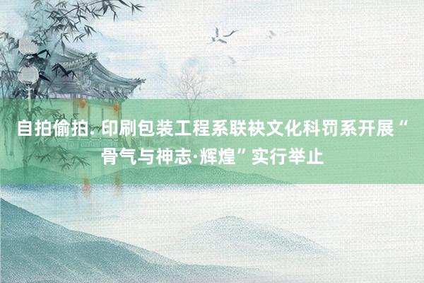 自拍偷拍. 印刷包装工程系联袂文化科罚系开展“骨气与神志·辉煌”实行举止