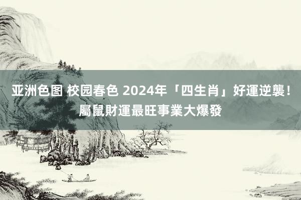 亚洲色图 校园春色 2024年「四生肖」好運逆襲！　屬鼠財運最旺　事業大爆發