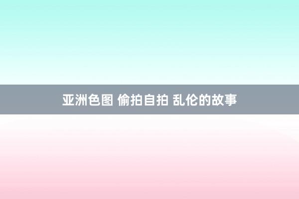 亚洲色图 偷拍自拍 乱伦的故事