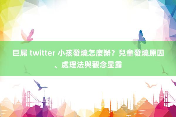 巨屌 twitter 小孩發燒怎麼辦？兒童發燒原因、處理法與觀念显露