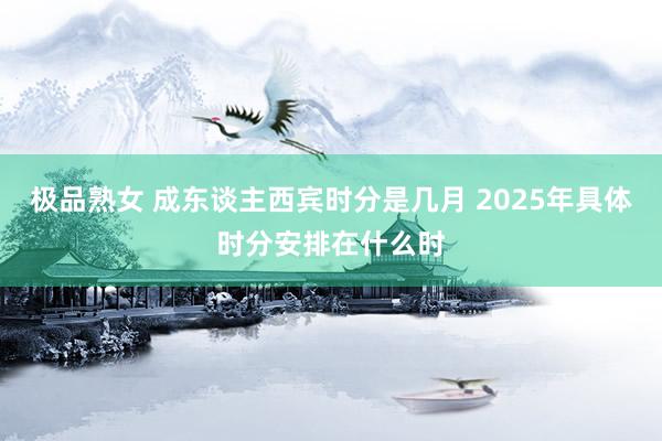 极品熟女 成东谈主西宾时分是几月 2025年具体时分安排在什么时